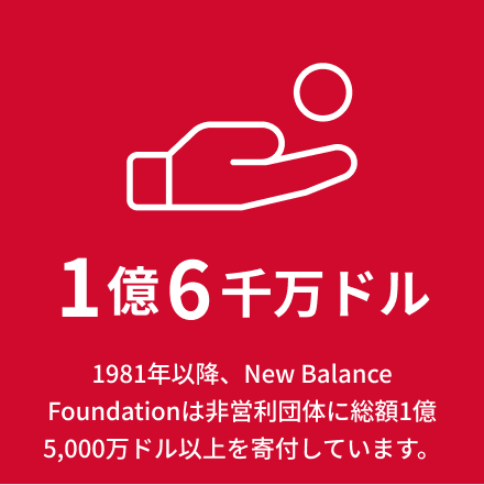 1億5千万ドル 1981年以降、New Balance Foundationは非営利団体に総額1億5,000万ドル以上を寄付しています